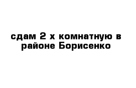 сдам 2-х комнатную в районе Борисенко